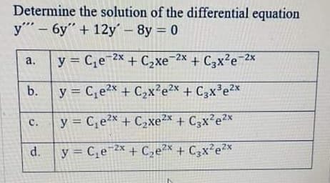 Determine the solution of the differential equation
y- 6y" + 12y-8y = 0
y = C,e 2x + C,xe-2x + C,x2e 2x
+ C3x?e 2x
a.
b.
y = C,e2x + C2x²e2x + C3x³e2x
с.
y = C,e2x + C,xe²x + C3x²e*
d.
y = C,e¯* + C,e2* + C3x²e2*
