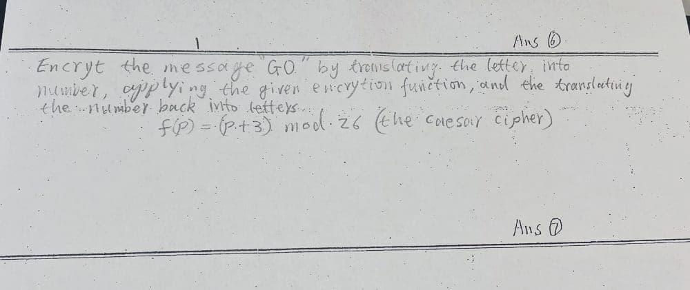 Ans 6
·Encryt the message "GO." by translating the letter into
number, applying the given encrytion function, and the translating
the number back into letters...
f(P) = (P₁+3) mod. 26 (the caesar cipher)
Ans