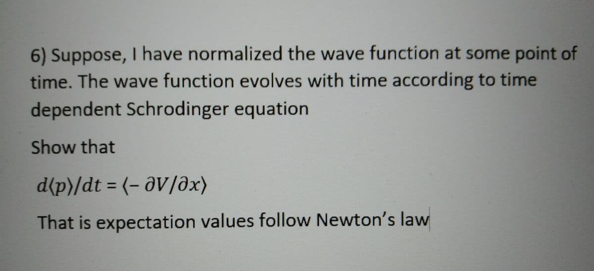 6) Suppose, I have normalized the wave function at some point of
time. The wave function evolves with time according to time
dependent Schrodinger equation
Show that
d{p}/dt = (- aV/əx)
That is expectation values follow Newton's law
