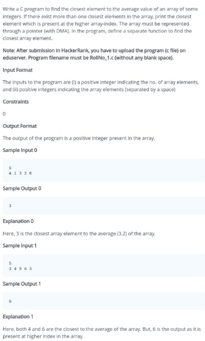 Write a C program to find the closest element to the average value of an array of some
integers. If there exist more than one closest elements in the array, print the closest
element which is present at the higher array-index. The array must be represented
through a pointer (with DMA). In the program, define a separate function to find the
closest array element.
Note: After submission in HackerRank, you have to upload the program (c file) on
eduserver. Program filename must be RollNo_1.c (without any blank space).
Input Format
The inputs to the program are (i) a positive integer indicating the no. of array elements,
and (ii) positive integers indicating the array elements (separated by a space)
Constraints
Output Format
The output of the program is a positive integer present in the array.
Sample Input 0
41326
Sample Output 0
Explanation 0
Here, 3 is the closest array element to the average (3.2) of the array.
Sample Input 1
34963
Sample Output 1
Explanation 1
Here, both 4 and 6 are the closest to the average of the array. But, 6 is the output as it is
present at higher index in the array.
