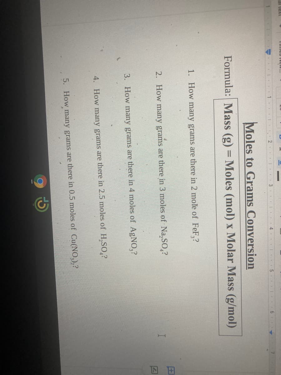 回田
T mes i ew.
1
12
4
Moles to Grams Conversion
Formula: Mass (g) = Moles (mol) x Molar Mass (g/mol)
1. How many grams are there in 2 mole of FeF,?
2. How many grams are there in 3 moles of Na,SO,?
3. How many grams are there in 4 moles of AgNO,?
4. How many grams are there in 2.5 moles of H,SO,?
5. How many grams are there in 0.5 moles of Cu(NO,),?
