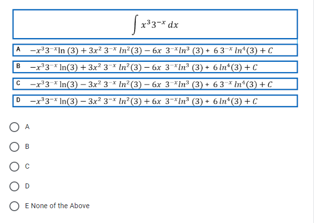 |x33-* dx
|A -x³3-*In (3) + 3x² 3¬× ln²(3) – 6x 3-*ln³ (3) + 6 3–* In*(3) + C
-x33-* In(3) + 3x² 3¯* ln²(3) – 6x 3¬*ln³ (3) + 6 In*(3) + C
B
—x33 * In(3) — Зx? 3 * In?(3) — 6х 3 *\n3 (3) + 63 *In*(3)+с
-x³3¬* In(3) – 3x² 3¬* ln²(3) + 6x 3¬*ln³ (3) + 6 ln*(3) + C
D
A
В
D
O E None of the Above
