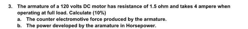 3. The armature of a 120 volts DC motor has resistance of 1.5 ohm and takes 4 ampere when
operating at full load. Calculate (10%)
a. The counter electromotive force produced by the armature.
b. The power developed by the aramature in Horsepower.