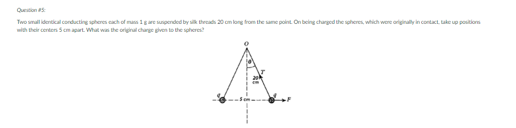 Question #5:
Two small identical conducting spheres each of mass 1 g are suspended by silk threads 20 cm long from the same point. On being charged the spheres, which were originally in contact, take up positions
with their centers 5 cm apart. What was the original charge given to the spheres?
A.
