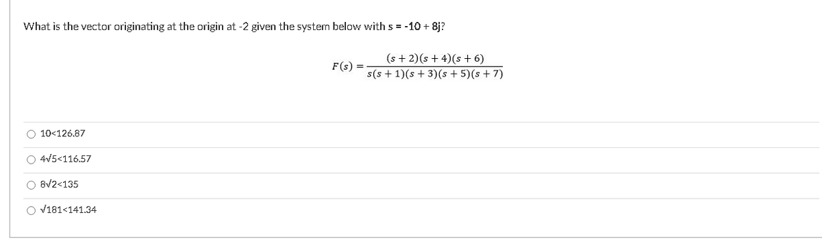 What is the vector originating at the origin at -2 given the system below with s = -10 + 8j?
(s + 2)(s + 4)(s + 6)
s(s + 1)(s + 3)(s + 5)(s + 7)
F(s) =
O 10<126.87
O 4V5<116.57
O 8V2<135
O v181<141.34
