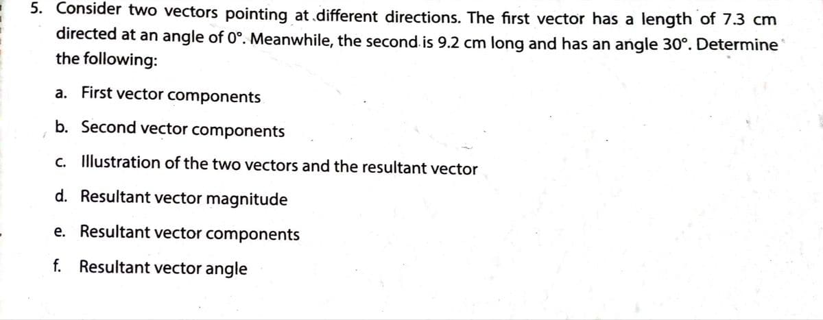 5. Consider two vectors pointing at.different directions. The first vector has a length of 7.3 cm
directed at an angle of 0°. Meanwhile, the second. is 9.2 cm long and has an angle 30°. Determine
the following:
a. First vector components
b. Second vector components
C. Illustration of the two vectors and the resultant vector
d. Resultant vector magnitude
e. Resultant vector components
f. Resultant vector angle
