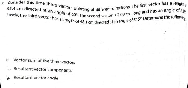 7. Consider this time three vectors pointing at different directions. The first vector has a length
95.4 cm directed at an angle of 60°. The second vector is 27.8 cm long and has an angle of 225
Lastly, the third vector has a length of 48.1 cm directed at an angle of 315°. Determine the following
e. Vector sum of the three vectors
f.. Resultant vector components
g. Resultant vector angle
