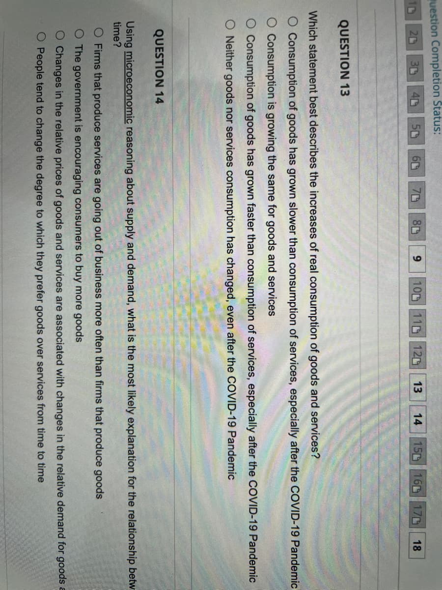 Question Completion Status:
D
30 40 5
20
QUESTION 13
60 70
80
9
13
100 110 120
14
150 160 170 18
Which statement best describes the increases of real consumption of goods and services?
O Consumption of goods has grown slower than consumption of services, especially after the COVID-19 Pandemic
O Consumption is growing the same for goods and services
Consumption of goods has grown faster than consumption of services, especially after the COVID-19 Pandemic
O Neither goods nor services consumption has changed, even after the COVID-19 Pandemic
QUESTION 14
Using microeconomic reasoning about supply and demand, what is the most likely explanation for the relationship betw
time?
O Firms that produce services are going out of business more often than firms that produce goods
O The government is encouraging consumers to buy more goods
O Changes in the relative prices of goods and services are associated with changes in the relative demand for goods a
O People tend to change the degree to which they prefer goods over services from time to time