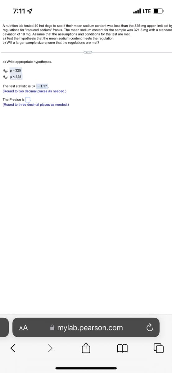 7:11 4
A nutrition lab tested 40 hot dogs to see if their mean sodium content was less than the 325-mg upper limit set by
regulations for "reduced sodium" franks. The mean sodium content for the sample was 321.5 mg with a standard
deviation of 19 mg. Assume that the assumptions and conditions for the test are met.
a) Test the hypothesis that the mean sodium content meets the regulation.
b) Will a larger sample size ensure that the regulations are met?
a) Write appropriate hypotheses.
Hoi H=325
HA: H<325
The test statistic is t= - 1.17.
(Round to two decimal places as needed.)
The P-value is
(Round to three decimal places as needed.)
<
AA
mylab.pearson.com
..llLTE
8