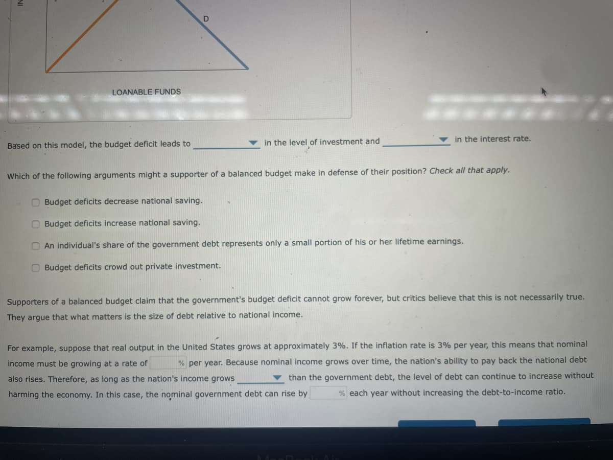 LOANABLE FUNDS
Based on this model, the budget deficit leads to
D
in the level of investment and
in the interest rate.
Which of the following arguments might a supporter of a balanced budget make in defense of their position? Check all that apply.
Budget deficits decrease national saving.
Budget deficits increase national saving.
An individual's share of the government debt represents only a small portion of his or her lifetime earnings.
Budget deficits crowd out private investment.
Supporters of a balanced budget claim that the government's budget deficit cannot grow forever, but critics believe that this is not necessarily true.
They argue that what matters is the size of debt relative to national income.
For example, suppose that real output in the United States grows at approximately 3%. If the inflation rate is 3% per year, this means that nominal
income must be growing at a rate of % per year. Because nominal income grows over time, the nation's ability to pay back the national debt
also rises. Therefore, as long as the nation's income grows
than the government debt, the level of debt can continue to increase without
harming the economy. In this case, the nominal government debt can rise by % each year without increasing the debt-to-income ratio.