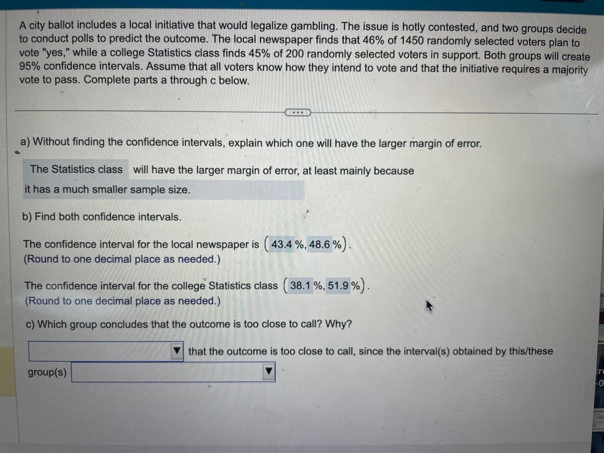 **Analysis of Confidence Intervals in Polling**

**Context:**
A city ballot includes a local initiative that would legalize gambling. This issue is under debate, and two different groups conduct polls to predict the outcome. The local newspaper finds that 46% of 1450 randomly selected voters plan to vote "yes." In contrast, a college Statistics class finds 45% of 200 randomly selected voters in favor. Both groups aim to create 95% confidence intervals. It is assumed that all voters know how they intend to vote and that a majority vote is needed for the initiative to pass.

**Tasks:**

**a) Margin of Error Comparison:**
Without calculating, it is noted that the Statistics class will have a larger margin of error due to the smaller sample size.

**b) Confidence Interval Calculation:**

- The confidence interval for the local newspaper is calculated as (43.4%, 48.6%).
- The confidence interval for the college Statistics class is calculated as (38.1%, 51.9%).

These intervals are rounded to one decimal place as needed.

**c) Conclusion on Results:**
The confidence interval obtained by the Statistics class suggests that the outcome is too close to call, given its wider range that crosses the 50% threshold. Thus, the group concludes the results are inconclusive regarding the majority requirement for passage.

This exercise demonstrates how sample size affects the margin of error and the resulting confidence in predicting election outcomes.