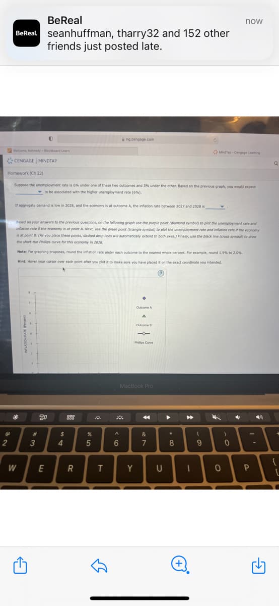 @
BeReal
BeReal. seanhuffman, tharry32 and 152 other
friends just posted late.
2
Welcome, Kennedy - Blackboard Learn
CENGAGE MINDTAP
Homework (Ch 22)
Suppose the unemployment rate is 6% under one of these two outcomes and 3% under the other. Based on the previous graph, you would expect
to be associated with the higher unemployment rate (6%).
If aggregate demand is low in 2028, and the economy is at outcome A, the inflation rate between 2027 and 2028 is
0
B
←
7
Based on your answers to the previous questions, on the following graph use the purple point (diamond symbol) to plot the unemployment rate and
inflation rate if the economy is at point A. Next, use the green point (triangle symbol) to plot the unemployment rate and inflation rate if the economy
is at point B. (As you place these points, dashed drop lines will automatically extend to both axes.) Finally, use the black line (cross symbol) to draw
the short-run Phillips curve for this economy in 2028.
Note: For graphing pruposes, round the inflation rate under each outcome to the nearest whole percent. For example, round 1.9% to 2.0%.
Hint: Hover your cursor over each point after you plot it to make sure you have placed it on the exact coordinate you intended.
?
6
#
3
W E
20
$
4
888
R
%
5
ng.cengage.com
T
لك
A
6
•
Y
Outcome A
A
Outcome B
MacBook Pro
Phillos Curve
4
&
7
U
▶
*
8
▶
I
Ć
(+)
(
MindTap-Cengage Learning
9
7
now
4
)
1:
0
0
P
-
Q
{
[