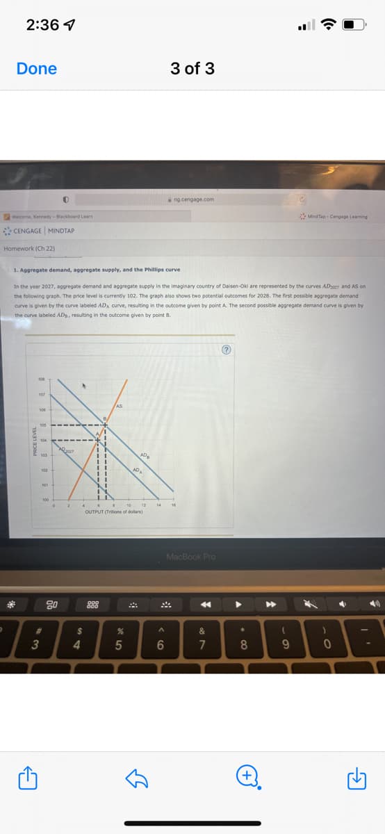 2:36 7
D
Done
Welcome, Kennedy - Blackboard Learn
CENGAGE MINDTAP
Homework (Ch 22)
$$$$$
←
1. Aggregate demand, aggregate supply, and the Phillips curve
In the year 2027, aggregate demand and aggregate supply in the imaginary country of Daisen-Oki are represented by the curves AD2007 and AS on
the following graph. The price level is currently 102. The graph also shows two potential outcomes for 2028. The first possible aggregate demand
curve is given by the curve labeled ADA curve, resulting in the outcome given by point A. The second possible aggregate demand curve is given by
the curve labeled ADB, resulting in the outcome given by point B.
103
#
3
20
$
4
OUTPUT (Trillions of dollars)
888
%
5
لك
3 of 3
ng.cengage.com
^
6
MacBook Pro
&
7
?
▶
*
8
+
▶
MindTap-Cengage Learning
(
9
)
0