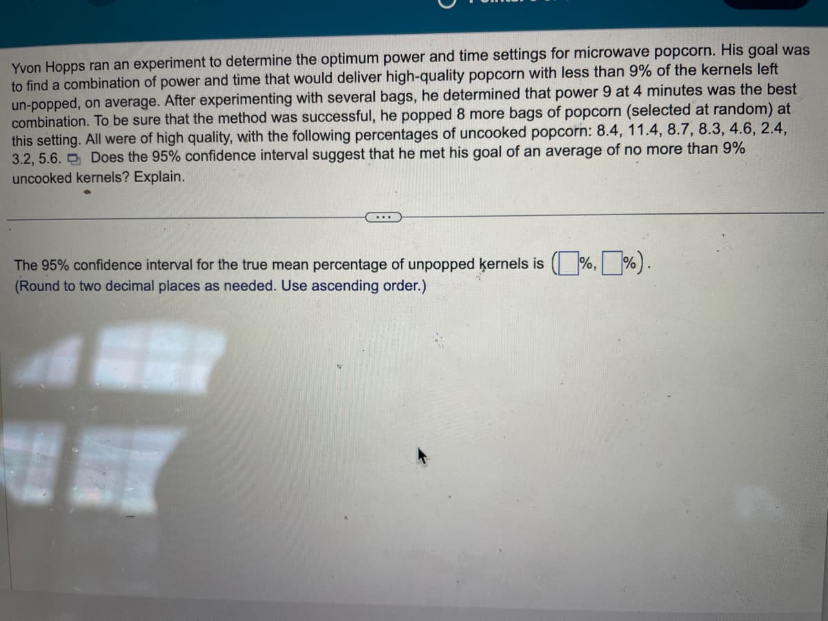 Yvon Hopps ran an experiment to determine the optimum power and time settings for microwave popcorn. His goal was
to find a combination of power and time that would deliver high-quality popcorn with less than 9% of the kernels left
un-popped, on average. After experimenting with several bags, he determined that power 9 at 4 minutes was the best
combination. To be sure that the method was successful, he popped 8 more bags of popcorn (selected at random) at
this setting. All were of high quality, with the following percentages of uncooked popcorn: 8.4, 11.4, 8.7, 8.3, 4.6, 2.4,
3.2, 5.6. Does the 95% confidence interval suggest that he met his goal of an average of no more than 9%
uncooked kernels? Explain.
The 95% confidence interval for the true mean percentage of unpopped kernels is (%,%).
(Round to two decimal places as needed. Use ascending order.)
ST