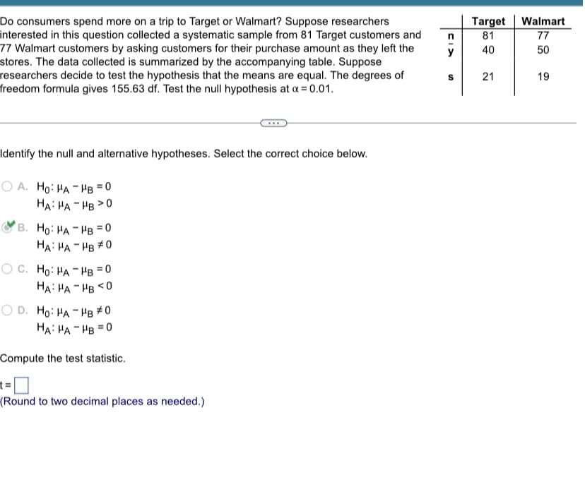 Do consumers spend more on a trip to Target or Walmart? Suppose researchers
interested in this question collected a systematic sample from 81 Target customers and
77 Walmart customers by asking customers for their purchase amount as they left the
stores. The data collected is summarized by the accompanying table. Suppose
researchers decide to test the hypothesis that the means are equal. The degrees of
freedom formula gives 155.63 df. Test the null hypothesis at x = 0.01.
Identify the null and alternative hypotheses. Select the correct choice below.
OA. Ho: HA-HB=0
HA HA HB >0
B. Ho: HA
HA HA
OC. Ho: HA
HB 0
HB #0
HB=(
0
HA HA HB<0
OD. Ho: HA-HB #0
HA HA HB=0
Compute the test statistic.
t=
(Round to two decimal places as needed.)
y
S
Target
81
40
21
Walmart
77
50
19