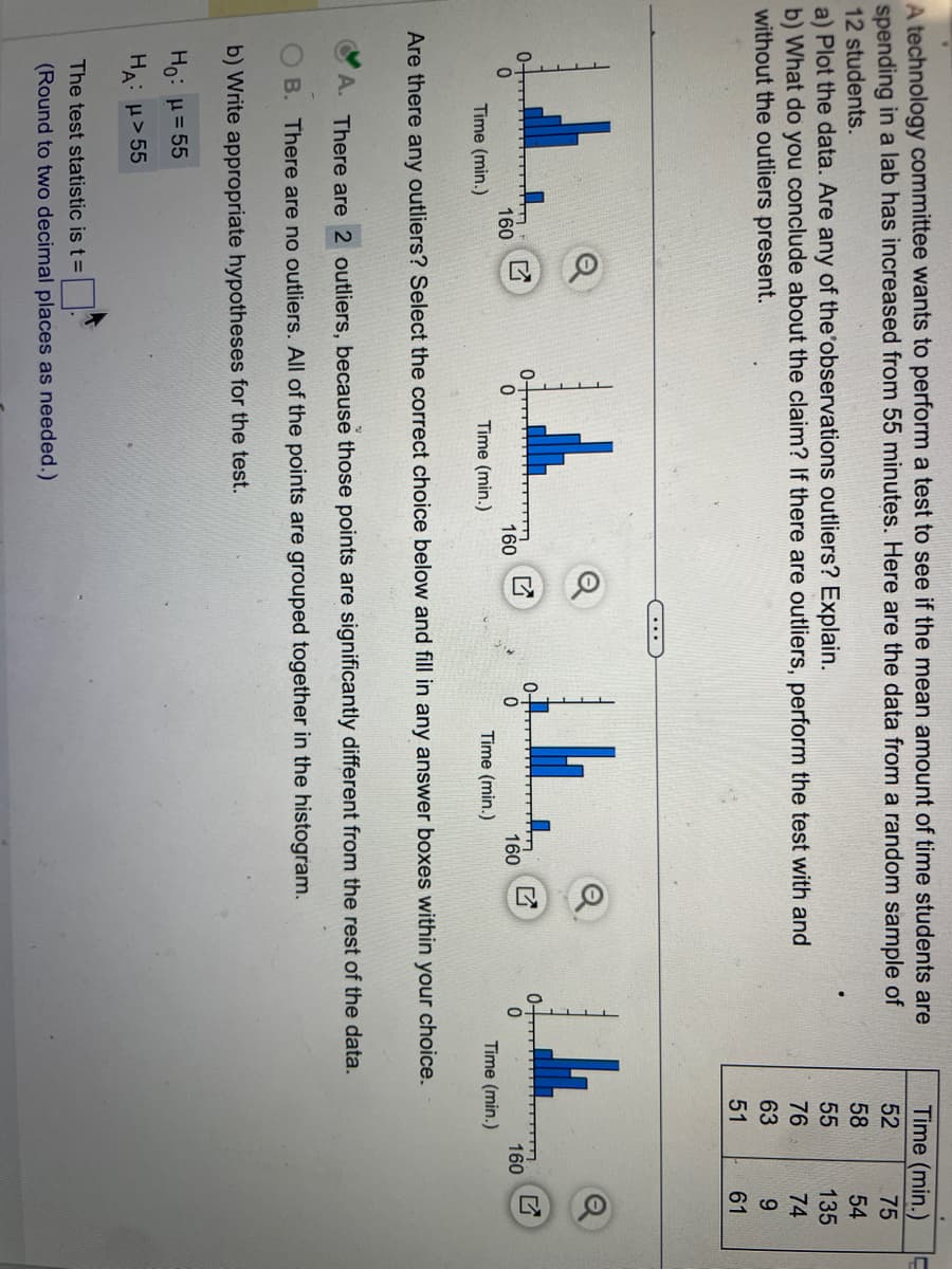 A technology committee wants to perform a test to see if the mean amount of time students are
spending in a lab has increased from 55 minutes. Here are the data from a random sample of
12 students.
a) Plot the data. Are any of the observations outliers? Explain.
b) What do you conclude about the claim? If there are outliers, perform the test with and
without the outliers present.
Time (min.)
160
0
Time (min.)
160
The test statistic is t =
(Round to two decimal places as needed.)
Time (min.)
160
0-
0
Are there any outliers? Select the correct choice below and fill in any answer boxes within your choice.
A. There are 2 outliers, because those points are significantly different from the rest of the data.
B. There are no outliers. All of the points are grouped together in the histogram.
b) Write appropriate hypotheses for the test.
Ho: μ = 55
HA: μ>55
Time (min.)
52
75
58
54
55
135
76
74
63
9
51
61
Time (min.)
160
O