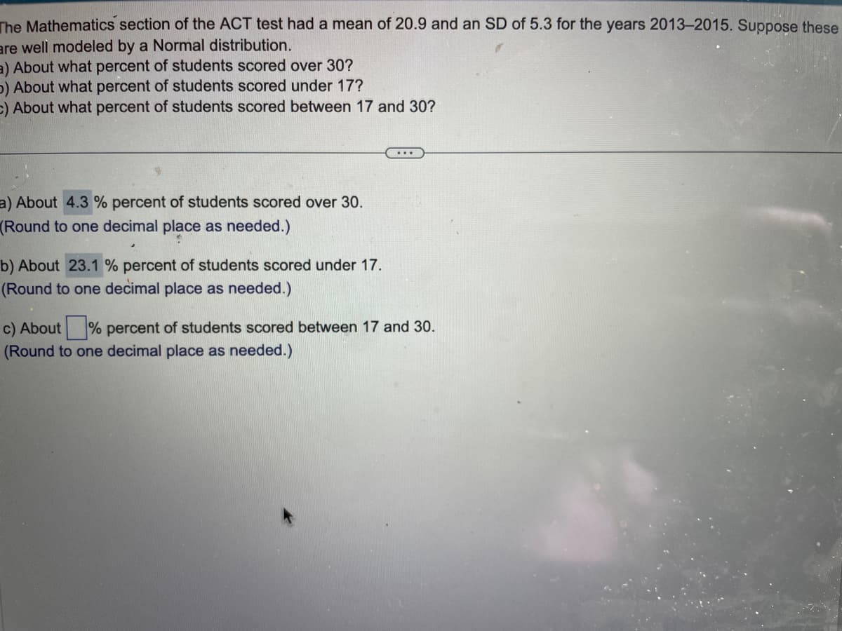 The Mathematics section of the ACT test had a mean of 20.9 and an SD of 5.3 for the years 2013-2015. Suppose these
are well modeled by a Normal distribution.
a) About what percent of students scored over 30?
b) About what percent of students scored under 17?
C) About what percent of students scored between 17 and 30?
a) About 4.3 % percent of students scored over 30.
(Round to one decimal place as needed.)
b) About 23.1 % percent of students scored under 17.
(Round to one decimal place as needed.)
c) About% percent of students scored between 17 and 30.
(Round to one decimal place as needed.)