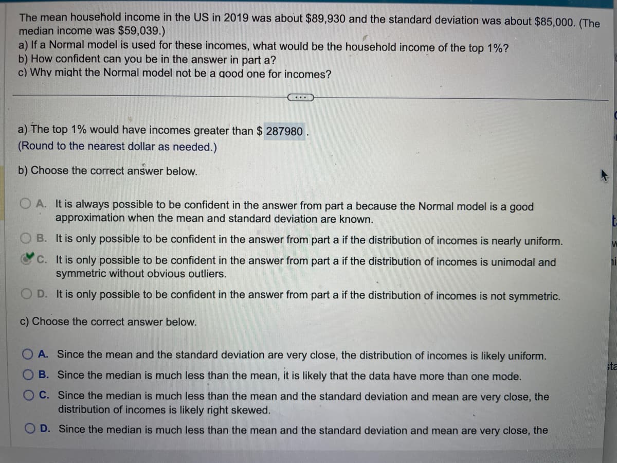 The mean household income in the US in 2019 was about $89,930 and the standard deviation was about $85,000. (The
median income was $59,039.)
a) If a Normal model is used for these incomes, what would be the household income of the top 1%?
b) How confident can you be in the answer in part a?
c) Why might the Normal model not be a good one for incomes?
(...)
a) The top 1% would have incomes greater than $ 287980.
(Round to the nearest dollar as needed.)
b) Choose the correct answer below.
A. It is always possible to be confident in the answer from part a because the Normal model is a good
approximation when the mean and standard deviation are known.
B. It is only possible to be confident in the answer from part a if the distribution of incomes is nearly uniform.
C. It is only possible to be confident in the answer from part a if the distribution of incomes is unimodal and
symmetric without obvious outliers.
D. It is only possible to be confident in the answer from part a if the distribution of incomes is not symmetric.
c) Choose the correct answer below.
OA. Since the mean and the standard deviation are very close, the distribution of incomes is likely uniform.
OB. Since the median is much less than the mean, it is likely that the data have more than one mode.
OC. Since the median is much less than the mean and the standard deviation and mean are very close, the
distribution of incomes is likely right skewed.
D. Since the median is much less than the mean and the standard deviation and mean are very close, the
ta
W
ון
sta