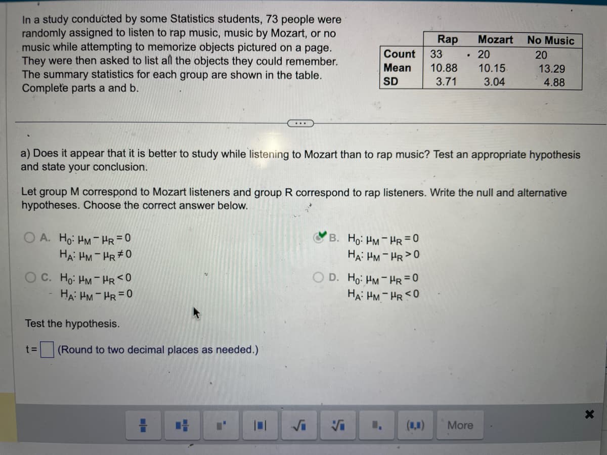 In a study conducted by some Statistics students, 73 people were
randomly assigned to listen to rap music, music by Mozart, or no
music while attempting to memorize objects pictured on a page.
They were then asked to list all the objects they could remember.
The summary statistics for each group are shown in the table.
Complete parts a and b.
OA. Ho: HM-HR=0
HA: HM-HR #0
C. Ho: HM-HR <0
HA: HM-HR=0
...
Test the hypothesis.
t= (Round to two decimal places as needed.)
=
Count
Mean
SD
a) Does it appear that it is better to study while listening to Mozart than to rap music? Test an appropriate hypothesis
and state your conclusion.
Let group M correspond to Mozart listeners and group R correspond to rap listeners. Write the null and alternative
hypotheses. Choose the correct answer below.
B. Ho: HM-HR = 0
HA: HM-HR>0
Rap
D. Ho: HM-HR=0
HA: HM-HR <0
Vi
33
10.88
3.71
.
Mozart
20
10.15.
3.04
No Music
20
13.29
4.88
More