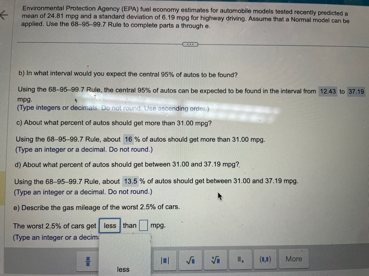<
Environmental Protection Agency (EPA) fuel economy estimates for automobile models tested recently predicted a
mean of 24.81 mpg and a standard deviation of 6.19 mpg for highway driving. Assume that a Normal model can be
applied. Use the 68-95-99.7 Rule to complete parts a through e.
b) In what interval would you expect the central 95% of autos to be found?
Using the 68-95-99.7 Rule, the central 95% of autos can be expected to be found in the interval from 12.43 to 37.19
mpg.
(Type integers or decimals. Do not round. Use ascending order.)
c) About what percent of autos should get more than 31.00 mpg?
Using the 68-95-99.7 Rule, about 16% of autos should get more than 31.00 mpg.
(Type an integer or a decimal. Do not round.)
d) About what percent of autos should get between 31.00 and 37.19 mpg?
Using the 68-95-99.7 Rule, about 13.5 % of autos should get between 31.00 and 37.19 mpg.
(Type an integer or a decimal. Do not round.)
e) Describe the gas mileage of the worst 2.5% of cars.
The worst 2.5% of cars get less than
(Type an integer or a decima
...
less
mpg.
√
L₁ (,) More