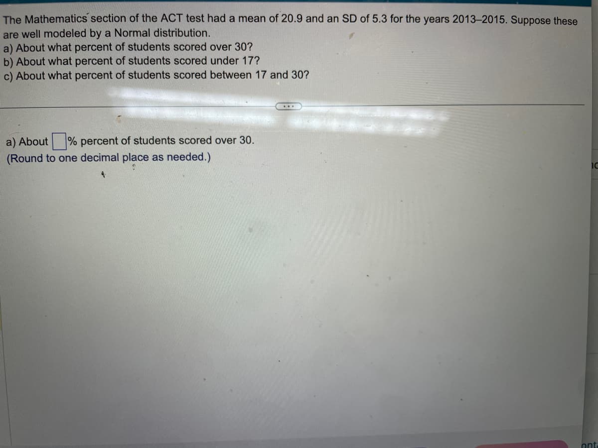 The Mathematics section of the ACT test had a mean of 20.9 and an SD of 5.3 for the years 2013-2015. Suppose these
are well modeled by a Normal distribution.
a) About what percent of students scored over 30?
b) About what percent of students scored under 17?
c) About what percent of students scored between 17 and 30?
a) About% percent of students scored over 30.
(Round to one decimal place as needed.)
...
**
10
ont