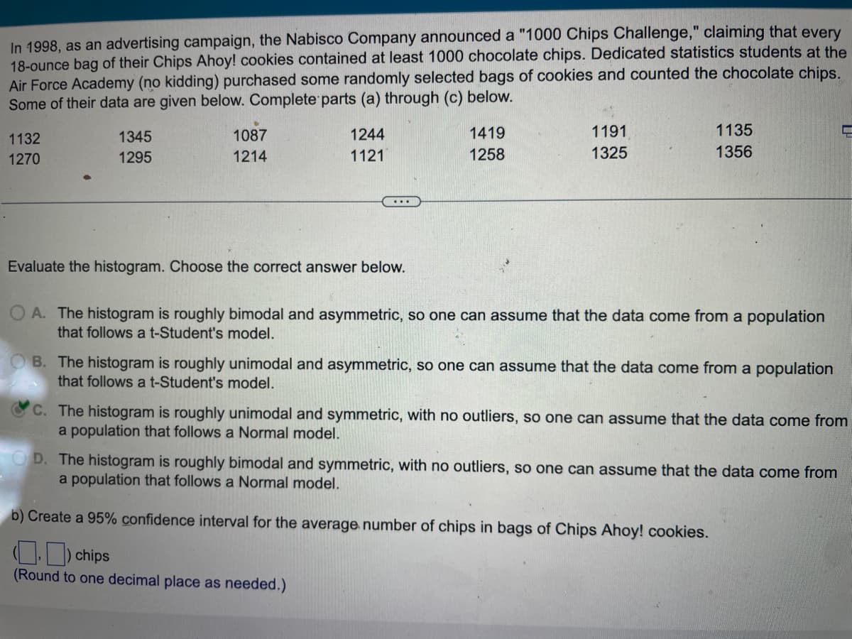 In 1998, as an advertising campaign, the Nabisco Company announced a "1000 Chips Challenge," claiming that every
18-ounce bag of their Chips Ahoy! cookies contained at least 1000 chocolate chips. Dedicated statistics students at the
Air Force Academy (no kidding) purchased some randomly selected bags of cookies and counted the chocolate chips.
Some of their data are given below. Complete parts (a) through (c) below.
1132
1270
1345
1295
1087
1214
1244
1121
Evaluate the histogram. Choose the correct answer below.
1419
1258
1191
1325
1135
1356
A. The histogram is roughly bimodal and asymmetric, so one can assume that the data come from a population
that follows a t-Student's model.
B. The histogram is roughly unimodal and asymmetric, so one can assume that the data come from a population
that follows a t-Student's model.
C. The histogram is roughly unimodal and symmetric, with no outliers, so one can assume that the data come from
a population that follows a Normal model.
OD. The histogram is roughly bimodal and symmetric, with no outliers, so one can assume that the data come from
a population that follows a Normal model.
b) Create a 95% confidence interval for the average number of chips in bags of Chips Ahoy! cookies.
.) chips
(Round to one decimal place as needed.)