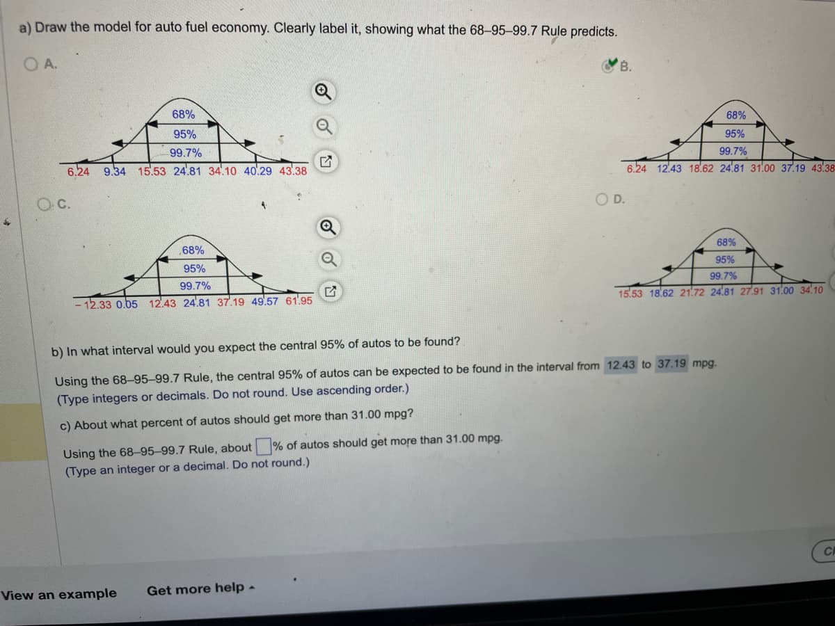 a) Draw the model for auto fuel economy. Clearly label it, showing what the 68-95-99.7 Rule predicts.
OA.
68%
95%
99.7%
6.24 9.34 15.53 24.81 34.10 40.29 43.38
68%
95%
99.7%
- 12.33 0.05 12.43 24.81 37.19 49.57 61.95
Using the 68-95-99.7 Rule, about% of autos should get more than 31.00 mpg.
(Type an integer or a decimal. Do not round.)
View an example
B.
Get more help.
OD.
b) In what interval would you expect the central 95% of autos to be found?
Using the 68-95-99.7 Rule, the central 95% of autos can be expected to be found in the interval from 12.43 to 37.19 mpg.
(Type integers or decimals. Do not round. Use ascending order.)
c) About what percent of autos should get more than 31.00 mpg?
68%
95%
99.7%
6.24 12.43 18.62 24.81 31.00 37.19 43.38
68%
95%
99.7%
15.53 18.62 21.72 24.81 27.91 31.00 34.10
CH