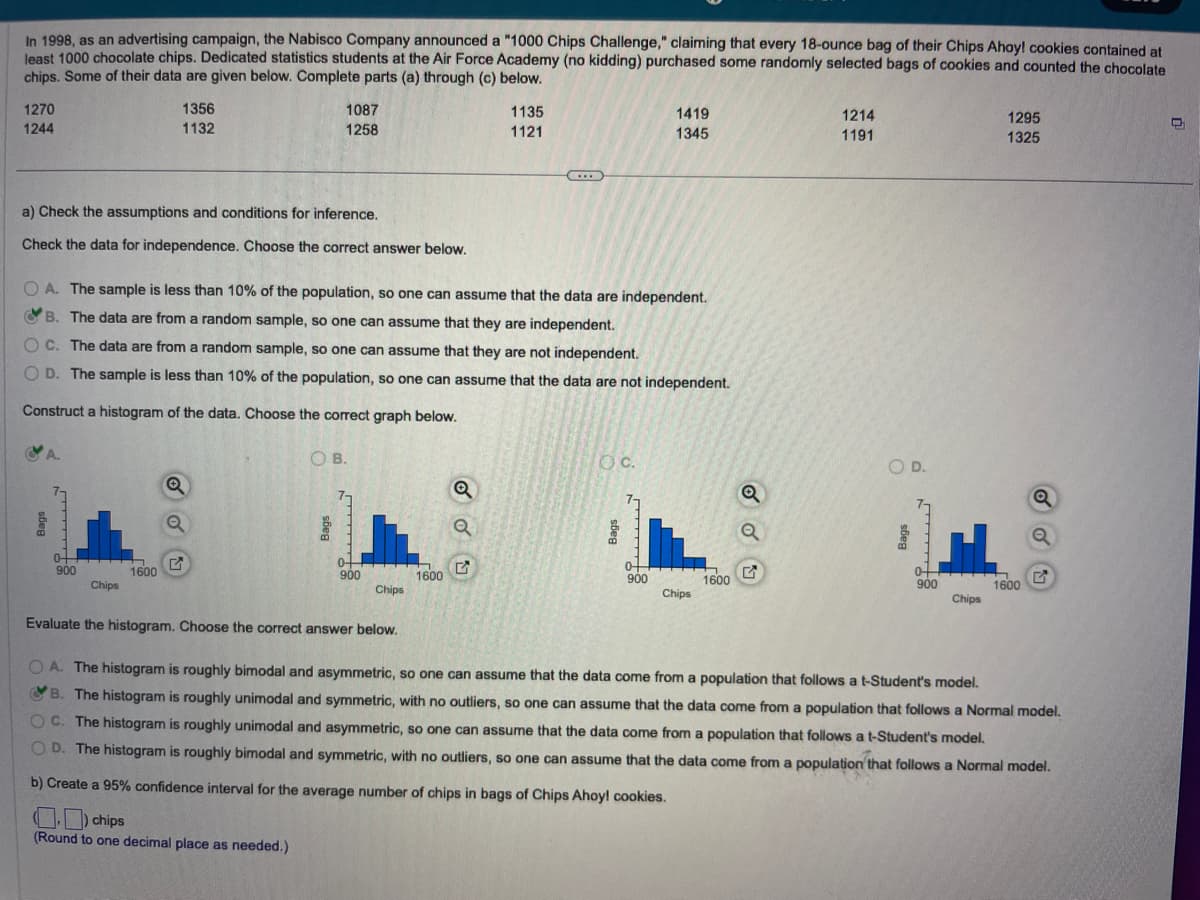 In 1998, as an advertising campaign, the Nabisco Company announced a "1000 Chips Challenge," claiming that every 18-ounce bag of their Chips Ahoy! cookies contained at
least 1000 chocolate chips. Dedicated statistics students at the Air Force Academy (no kidding) purchased some randomly selected bags of cookies and counted the chocolate
chips. Some of their data are given below. Complete parts (a) through (c) below.
1270
1244
a) Check the assumptions and conditions for inference.
Check the data for independence. Choose the correct answer below.
A.
0+
900
1356
1132
Chips
1600
OA. The sample is less than 10% of the population, so one can assume that the data are independent.
B. The data are from a random sample, so one can assume that they are independent.
OC. The data are from a random sample, so one can assume that they are not independent.
OD. The sample is less than 10% of the population, so one can assume that the data are not independent.
Construct a histogram of the data. Choose the correct graph below.
1087
1258
Q
Q
OB.
0+
900
Chips
Evaluate the histogram. Choose the correct answer below.
1600
1135
1121
Q
C
O.C.
1419
1345
0+
900
Chips
1600
1214
1191
O D.
0+
900
H
Chips
1295
1325
1600
Q
Q
G
OA. The histogram is roughly bimodal and asymmetric, so one can assume that the data come from a population that follows a t-Student's model.
B. The histogram is roughly unimodal and symmetric, with no outliers, so one can assume that the data come from a population that follows a Normal model.
C. The histogram is roughly unimodal and asymmetric, so one can assume that the data come from a population that follows a t-Student's model.
OD. The histogram is roughly bimodal and symmetric, with no outliers, so one can assume that the data come from a population that follows a Normal model.
b) Create a 95% confidence interval for the average number of chips in bags of Chips Ahoy! cookies.
chips
(Round to one decimal place as needed.)
D