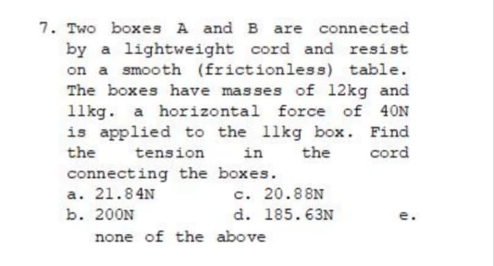 7. Two boxes A and B are connected
by a lightweight cord and resist
on a smooth (frictionless) table.
The boxes have masses of 12kg and
11kg. a horizontal force of
is applied to the 11kg box. Find
40N
the
tension
in
the
cord
connecting the boxes.
a. 21.84N
b. 200N
c. 20.88N
d. 185.63N
e.
none of the above
