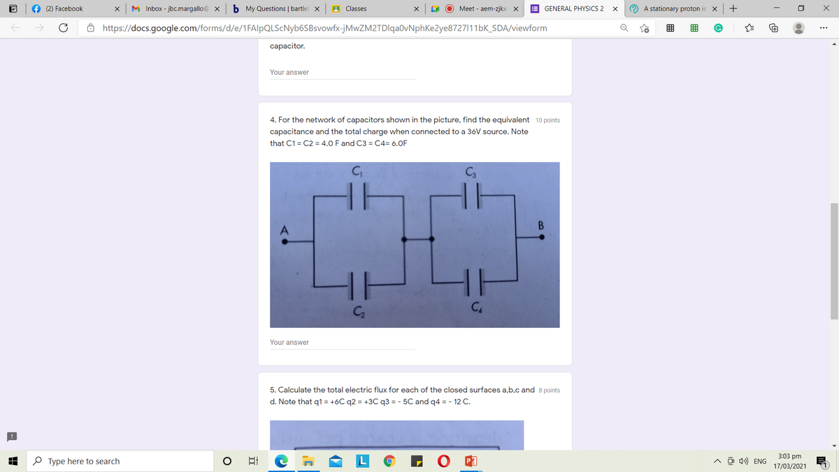 f (2) Facebook
M Inbox - jbc.margallo@ x
b My Questions | bartlet x
A Classes
O Meet - aem-zjkx- X
E GENERAL PHYSICS 2
O A stationary proton is
8 https://docs.google.com/forms/d/e/1FAlpQLScNyb6SBsvowfx-jMwZM2TDlqa0vNphKe2ye8727111bK_SDA/viewform
сарacitor.
Your answer
4. For the network of capacitors shown in the picture, find the equivalent 10 points
capacitance and the total charge when connected to a 36V source. Note
that C1 = C2 = 4.0 F and C3 = C4= 6.0F
CA
Your answer
5. Calculate the total electric flux for each of the closed surfaces a,b,c and 8 points
d. Note that q1 = +6C q2 = +3C q3 = - 5C and q4 = - 12 C.
3:03 pm
O Type here to search
^ O 4)) ENG
17/03/2021
