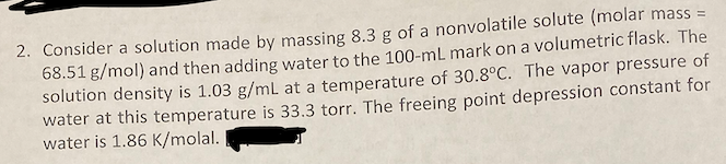 2. Consider a solution made by massing 8.3 g of a nonvolatile solute (molar mass =
68.51 g/mol) and then adding water to the 100-mL mark on a volumetric flask. The
solution density is 1.03 g/mL at a temperature of 30.8°C. The vapor pressure of
water at this temperature is 33.3 torr. The freeing point depression constant for
water is 1.86 K/molal.
