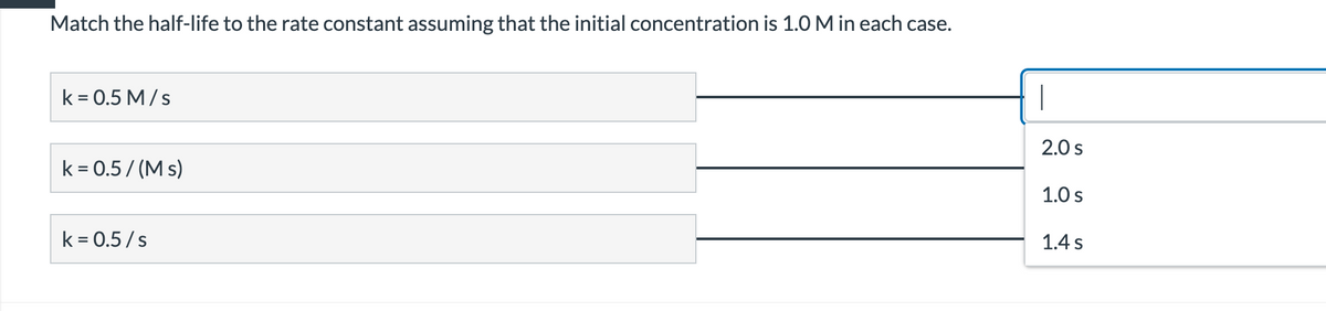 Match the half-life to the rate constant assuming that the initial concentration is 1.0 M in each case.
k = 0.5 M/s
2.0 s
k = 0.5/ (M s)
1.0 s
k = 0.5/s
1.4 s
