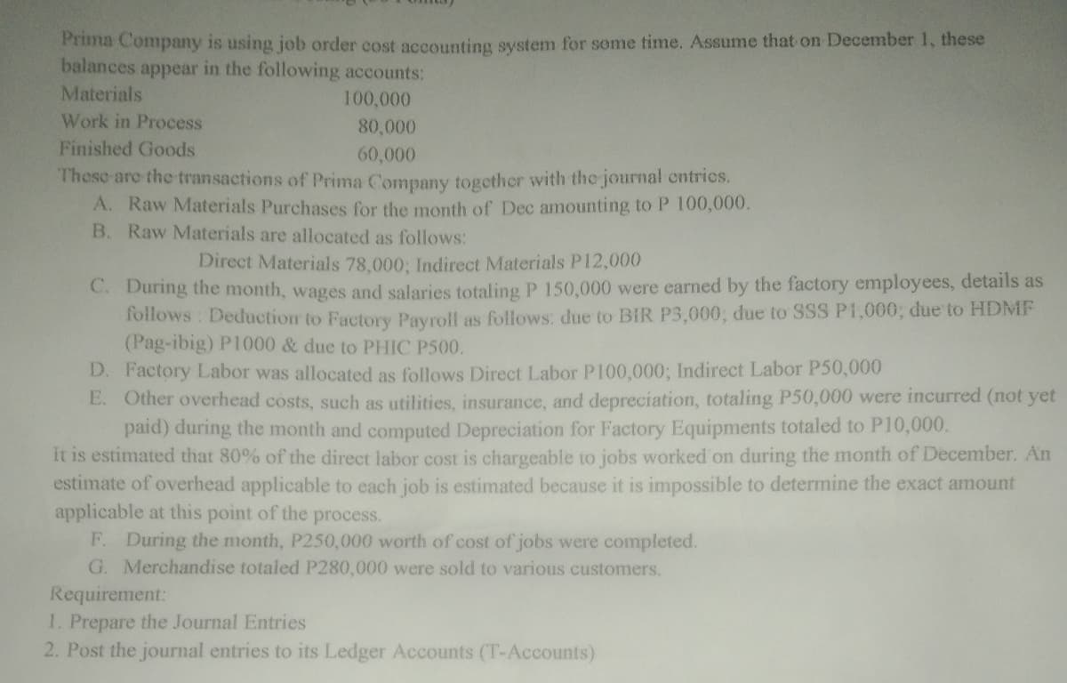 Prima Company is using job order cost accounting system for some time. Assume that on December 1, these
balances appear in the following accounts:
Materials
100,000
Work in Process
80,000
Finished Goods
60,000
These are the transactions of Prima Company together with the journal cntrics.
A. Raw Materials Purchases for the month of Dec amounting to P 100,000.
B. Raw Materials are allocated as follows:
Direct Materials 78,000; Indirect Materials P12,000
C. During the month, wages and salaries totaling P 150,000 were earned by the factory employees, details as
foilows : Deduction to Factory Payroll as follows: due to BiR P3,000; due to SSS P1,000; due to HDMF
(Pag-ibig) P1000 & due to PHIC P500.
D. Factory Labor was allocated as follows Direct Labor P100,000; Indirect Labor P50,000
E. Other overhead costs, such as utilities, insurance, and depreciation, totaling P50,000 were incurred (not yet
paid) during the month and computed Depreciation for Factory Equipments totaled to P10,000.
It is estimated that 80% of the direct labor cost is chargeable to jobs worked on during the month of December. An
estimate of overhead applicable to each job is estimated because it is impossible to determine the exact amount
applicable at this point of the process.
F. During the month, P250,000 worth of cost of jobs were completed.
G. Merchandise totaled P280,000 were sold to various customers.
Requirement:
1. Prepare the Journal Entries
2. Post the journal entries to its Ledger Accounts (T-Accounts)
