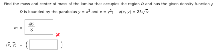 Find the mass and center of mass of the lamina that occupies the region D and has the given density function p.
D is bounded by the parabolas y = x² and x = y²; p(x, y) = 23√√x
m =
(x, y) =
46
3
X