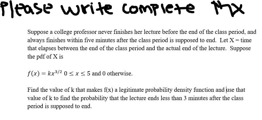 MX
Suppose a college professor never finishes her lecture before the end of the class period, and
always finishes within five minutes after the class period is supposed to end. Let X = time
that elapses between the end of the class period and the actual end of the lecture. Suppose
the pdf of X is
f(x) = kx³/2 0 ≤ x ≤ 5 and 0 otherwise.
Find the value of k that makes f(x) a legitimate probability density function and use that
value of k to find the probability that the lecture ends less than 3 minutes after the class
period is supposed to end.
Please write complete