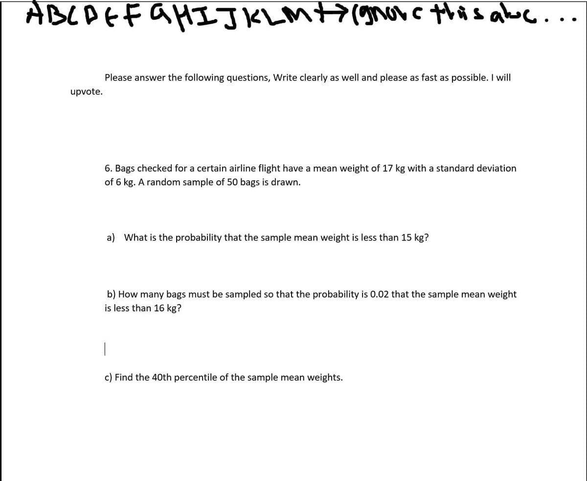 ABLAEFAHIJKLM+7(gvc this aboc..
Please answer the following questions, Write clearly as well and please as fast as possible. I will
upvote.
6. Bags checked for a certain airline flight have a mean weight of 17 kg with a standard deviation
of 6 kg. A random sample of 50 bags is drawn.
a) What is the probability that the sample mean weight is less than 15 kg?
b) How many bags must be sampled so that the probability is 0.02 that the sample mean weight
is less than 16 kg?
c) Find the 40th percentile of the sample mean weights.
