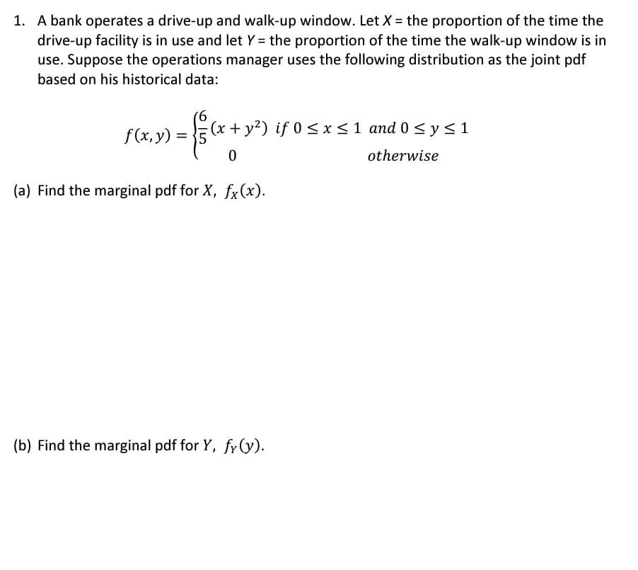 1. A bank operates a drive-up and walk-up window. Let X = the proportion of the time the
drive-up facility is in use and let Y = the proportion of the time the walk-up window is in
use. Suppose the operations manager uses the following distribution as the joint pdf
based on his historical data:
f(x, y) = 5
- 1/2(x + y²) if
0
(x + y²) if 0 ≤ x ≤ 1 and 0 ≤ y ≤1
otherwise
(a) Find the marginal pdf for X, fx(x).
(b) Find the marginal pdf for Y, fy(y).