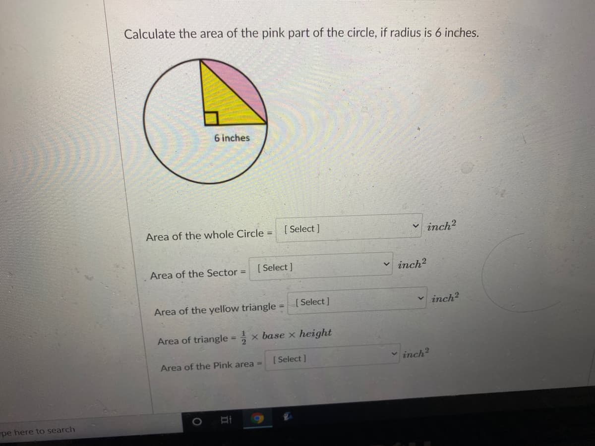 Calculate the area of the pink part of the circle, if radius is 6 inches.
6 inches
Area of the whole Circle =
[ Select ]
inch?
Area of the Sector =
[ Select ]
v inch?
Area of the yellow triangle
[ Select ]
inch?
%3D
Area of triangle = x base x height
%3D
Area of the Pink area
[ Select ]
inch?
pe here to search
