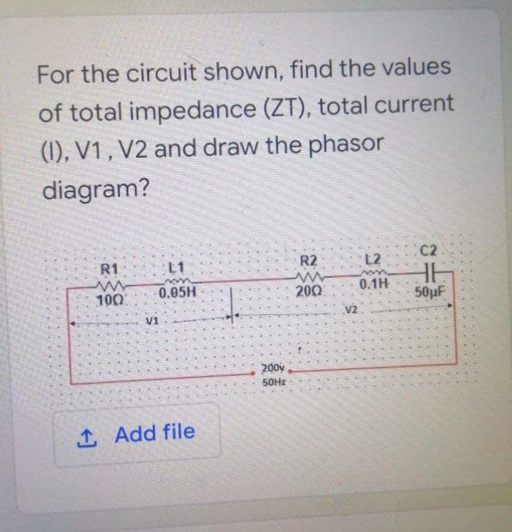 For the circuit shown, find the values
of total impedance (ZT), total current
(1), V1 , V2 and draw the phasor
diagram?
C2
L2
HE
50pF
R1
L1
R2
0.05H
200
0.1H
100
V2
V1
200v
50HZ
1 Add file
