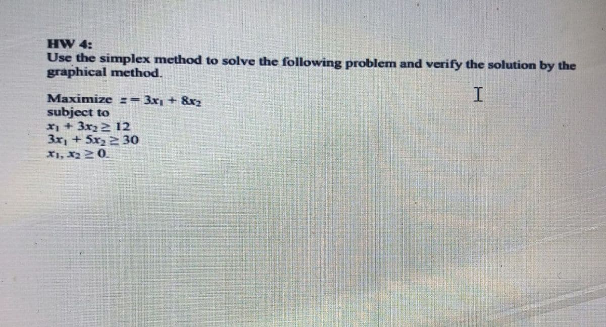 HW 4:
Use the simplex method to solve the following problem and verify the solution by the
graphical method.
Maximize == 3x, + 8x2
subject to
x + 3x2 2 12
3x, + 5x2 2 30
X1, X2 20.
