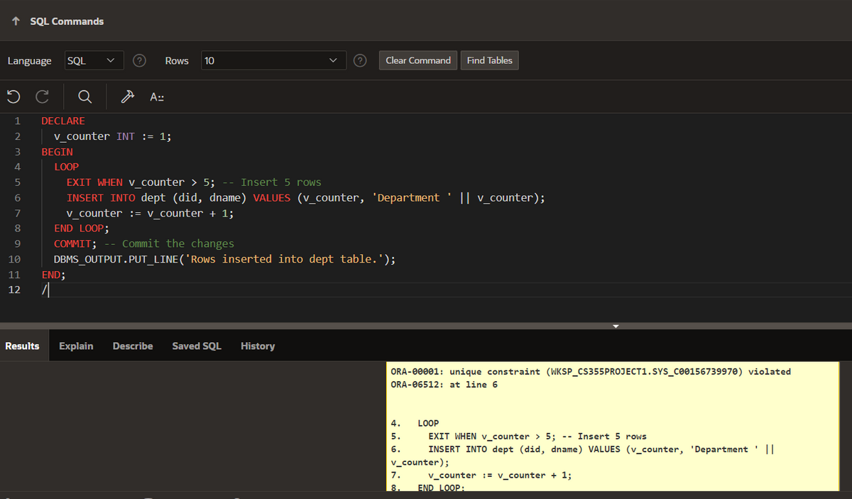 ↑ SQL Commands
Language SQL
Rows 10
Clear Command Find Tables
ว C
Q
A==
1
DECLARE
2
3
v_counter INT := 1;
BEGIN
4
LOOP
5
6
78
EXIT WHEN V_counter > 5;
Insert 5 rows
INSERT INTO dept (did, dname) VALUES (v_counter, 'Department || v_counter);
v_counter := v_counter + 1;
END LOOP;
COMMIT; -- Commit the changes
DBMS_OUTPUT.PUT_LINE('Rows inserted into dept table.');
9
10
11
12
END;
Results Explain Describe Saved SQL History
ORA-00001: unique constraint (WKSP_CS355PROJECT1.SYS_C00156739970) violated
ORA-06512: at line 6
4.
5.
LOOP
EXIT WHEN v_counter > 5;
--
Insert 5 rows
6. INSERT INTO dept (did, dname) VALUES (v_counter, 'Department '||
v_counter);
7.
v_counter := v_counter + 1;
8.
END LOOP: