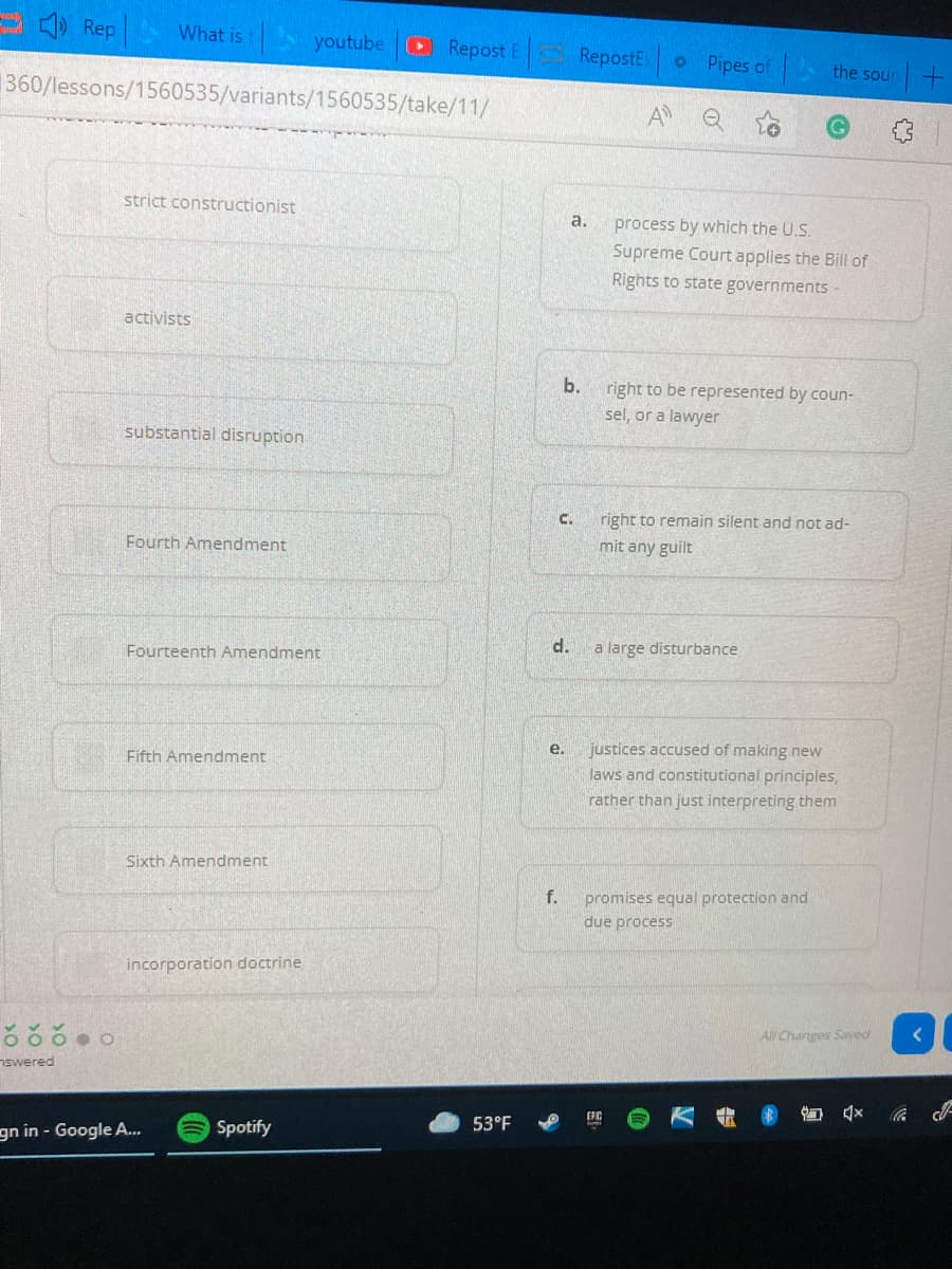 ) Rep
What is
youtube
Repost E
RepostE
o Pipes of
the soun +
360/lessons/1560535/variants/1560535/take/11/
A
strict constructionist
a.
process by which the U.S.
Supreme Court applies the Bill of
Rights to state governments
activists
b. right to be represented by coun-
sel, or a lawyer
substantial disruption
C.
right to remain silent and not ad-
Fourth Amendment
mit any guilt
Fourteenth Amendment
d.
a large disturbance
justices accused of making new
laws and constitutional principles,
rather than just interpreting them
e.
Fifth Amendment
Sixth Amendment
f.
promises equal protection and
due process
incorporation doctrine
All Changes Saved
nswered
gn in - Google A.
Spotify
53°F
