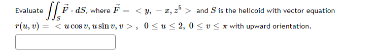 Evaluate
• [[F · ds, where F = < y, − x, 25 > and S is the helicoid with vector equation
< u cos v, u sin v, v >, 0≤ u ≤ 2, 0≤ v≤ with upward orientation.
r(u, v)
=