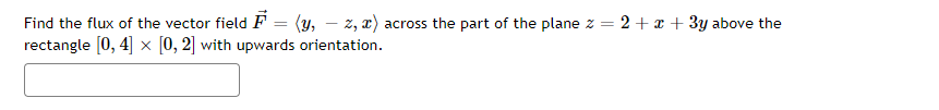 Find the flux of the vector field F = (y, z, x) across the part of the plane z = 2 + x + 3y above the
rectangle [0, 4] x [0, 2] with upwards orientation.