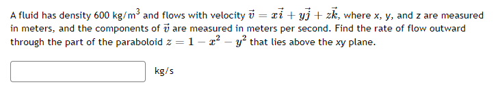 A fluid has density 600 kg/m³ and flows with velocity = x + yj + zk, where x, y, and z are measured
in meters, and the components of are measured in meters per second. Find the rate of flow outward
through the part of the paraboloid z = 1 - x² - y² that lies above the xy plane.
kg/s