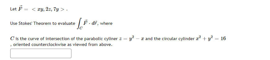 Let F
=
<xy, 2z, 7y >.
Joi F. dr, where
C' is the curve of intersection of the parabolic cyliner z = y² - x and the circular cylinder x² + y² = 16
, oriented counterclockwise as viewed from above.
Use Stokes' Theorem to evaluate