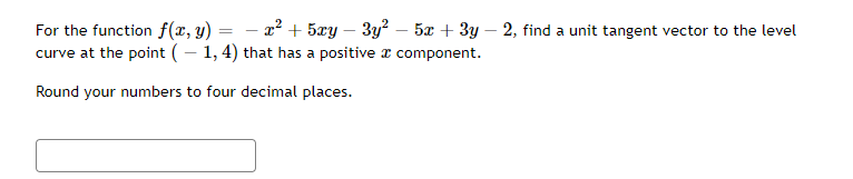 =
-
For the function f(x, y) - x² + 5xy − 3y² – 5x + 3y - 2, find a unit tangent vector to the level
curve at the point ( - 1, 4) that has a positive
component.
Round your numbers to four decimal places.