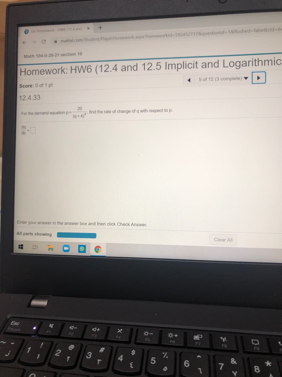 O Do Homework HW6 (12.4 and
i mathxl.com/Student/PlayerHomework.aspx?homeworkld 592452717&questionld=1&flushed false&cld%3D64
Math 104-I1-20-21 section 10
Homework: HW6 (12.4 and 12.5 Implicit and Logarithmic
5 of 12 (3 complete) ▼
Score: 0 of 1 pt
12.4.33
20
find the rate of change of q with respect to p.
For the demand equation p=
(q + 4)*
dq
dp
Enter your answer in the answer box and then click Check Answer.
All parts showing
Clear All
Esc
FnLock
F1
F2
F3
F4
F5
F6
F7
FB
F9
1
@
23
4.
1/.
7
Y]
7.
8.
CO
5
2.
