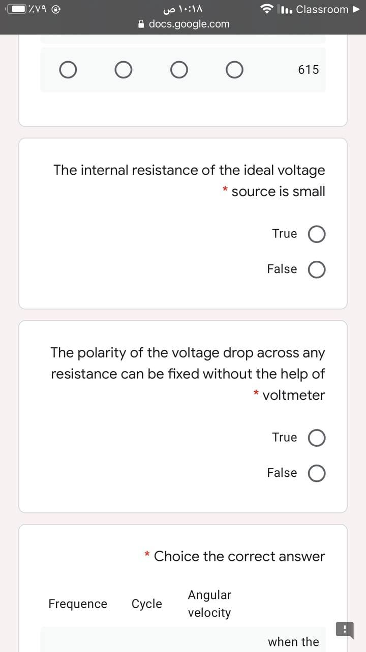 ۱۰:۱۸ ص
* ln. Classroom
A docs.google.com
615
The internal resistance of the ideal voltage
*
source is small
True
False
The polarity of the voltage drop across any
resistance can be fixed without the help of
voltmeter
True
False
* Choice the correct answer
Angular
Frequence
Cycle
velocity
when the
