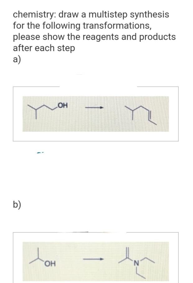 chemistry: draw a multistep synthesis
for the following transformations,
please show the reagents and products
after each step
a)
b)
LOH
toH
OH
-
N